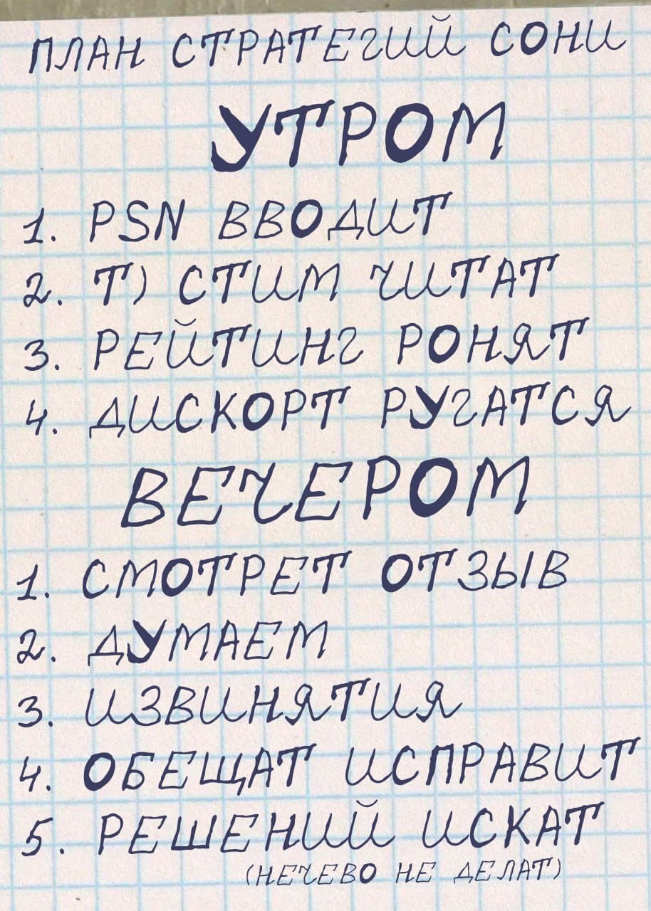 План стратегий сони
УТРОМ
1. PSN вводит
2. Т) стим читат
3. Рейтинг ронят
4. Дискорт ругатся
ВЕЧЕРОМ
1. Смотрет отзыв
2. Думаем
3. Извинятия
4. Обещат исправит
5. Решений искат
(нечево не делат)