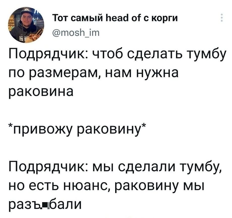 Подрядчик: чтоб сделать тумбу по размерам, нам нужна раковина.
*привожу раковину*
Подрядчик: мы сделали тумбу, но есть нюанс, раковину мы раз**бали.