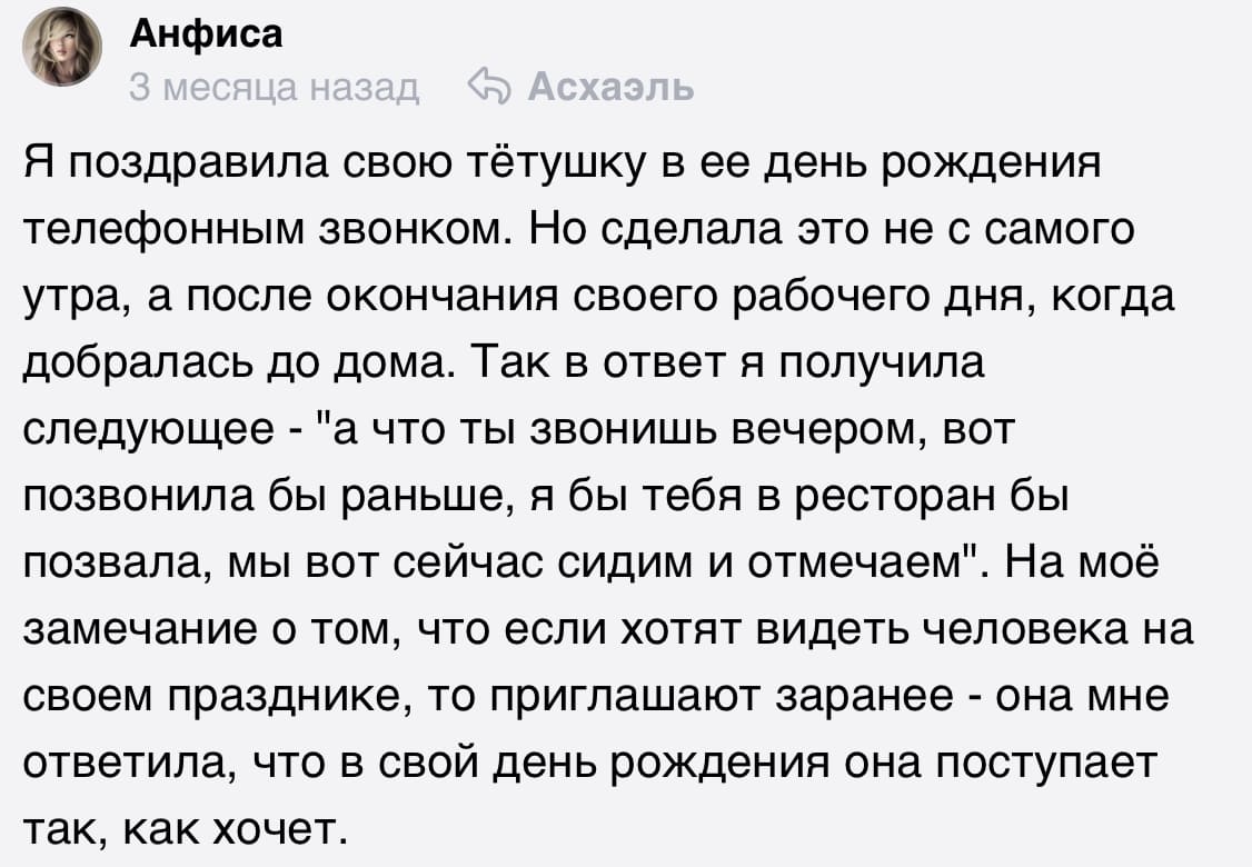 Я поздравила свою тётушку в её день рождения телефонным звонком. Но сделала это не с самого утра, а после окончания своего рабочего дня, когда добралась до дома. Так в ответ я получила следующее — «А что ты звонишь вечером, вот позвонила бы раньше, я бы тебя в ресторан бы позвала, мы вот сейчас сидим и отмечаем». На моё замечание о том, что если хотят видеть человека на своём празднике, то приглашают заранее — она мне ответила, что в свой день рождения она поступает так, как хочет.