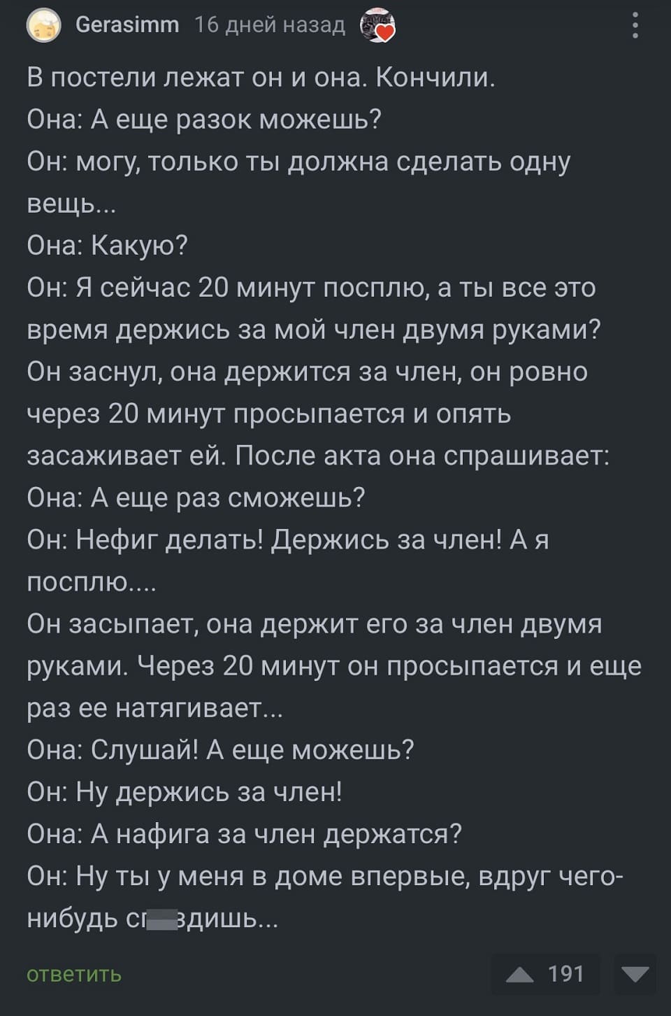 В постели лежат он и она. Кончили. Она: А еще разок можешь?
Он: могу, только ты должна сделать одну вещь...
Она: Какую?
Он: Я сейчас 20 минут посплю, а ты все это время держись за мой член двумя руками? Он заснул, она держится за член, он ровно через 20 минут просыпается и опять засаживает ей. После акта она спрашивает: Она: А еще раз сможешь?
Он: Нефиг делать! Держись за член! А я посплю....
Он засыпает, она держит его за член двумя руками. Через 20 минут он просыпается и еще раз ее натягивает...
Она: Слушай! А еще можешь?
Он: Ну держись за член!
Она: А нафига за член держатся?
Он: Ну ты у меня в доме впервые, вдруг чего-нибудь сп*здишь...