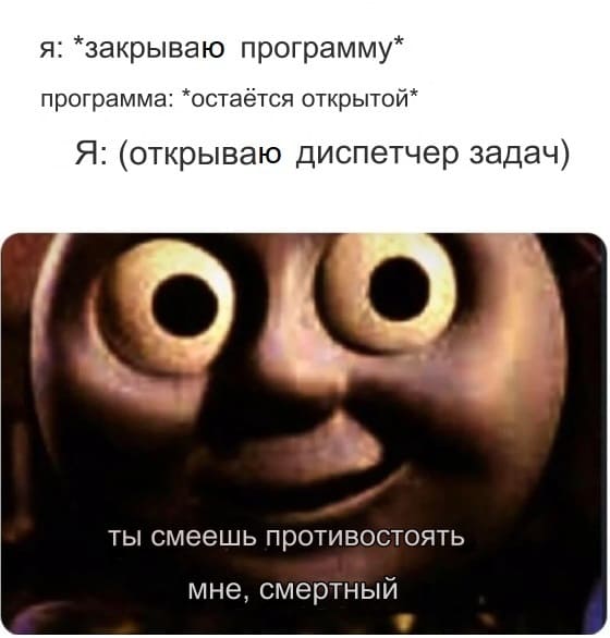 Я: *закрываю программу*
Программа: *остаётся открытой*
Я: (открываю диспетчер задач)
*Ты смеешь противостоять мне, смертный*