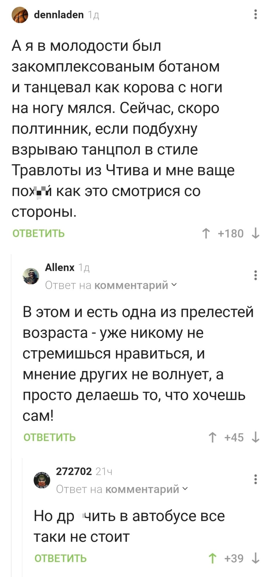 – А я в молодости был закомплексованным ботаном и танцевал как корова с ноги на ногу мялся. Сейчас, скоро полтинник, если подбухну взрываю танцпол в стиле Траволты из Чтива и мне ваще пох*й как это смотрится со стороны.
– В этом и есть одна из прелестей возраста — уже никому не стремишься нравиться, и мнение других не волнует, а просто делаешь то, что хочешь сам!
– Но др*чить в автобусе всё таки не стоит.