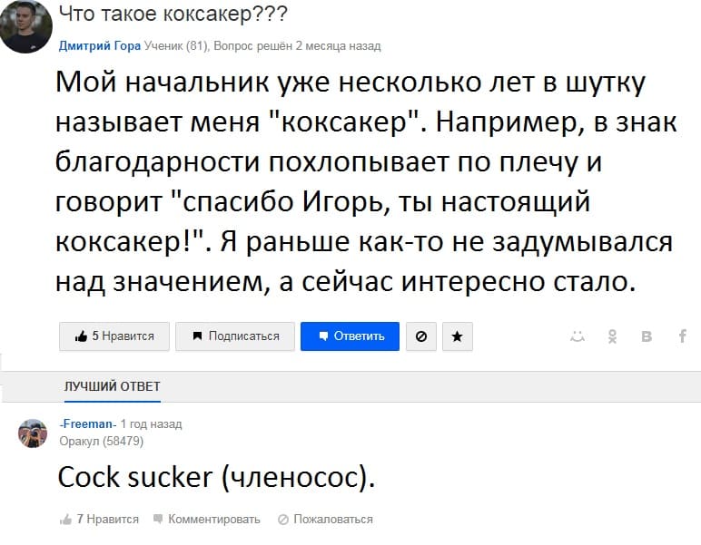 – Мой начальник уже несколько лет в шутку называет меня «коксакер». Например, в знак благодарности похлопывает по плечу и говорит «спасибо Игорь, ты настоящий коксакер!». Я раньше как-то не задумывался над значением, а сейчас интересно стало.
– Cock sucker (членосос).