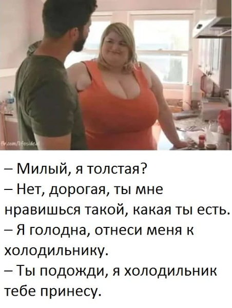 – Милый, я толстая?
– Нет, дорогая, ты мне нравишься такой, какая ты есть.
– Я голодна, отнеси меня к холодильнику.
– Ты подожди, я холодильник тебе принесу.