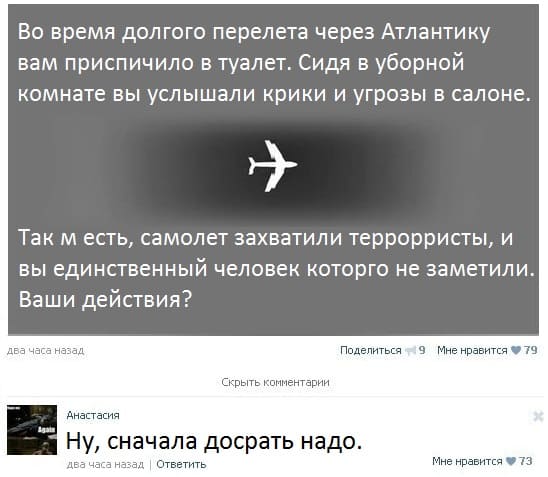 *Во время долгого перелета через Атлантику вам приспичило в туалет. Сидя в уборной комнате вы услышали крики и угрозы в салоне.
Так м есть, самолет захватили террорристы, и вы единственный человек которго не заметили. Ваши действия?*
– Ну, сначала досрать надо.