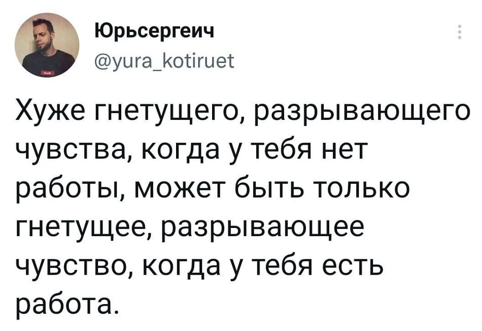 Хуже гнетущего, разрывающего чувства, когда у тебя нет работы, может быть только гнетущее, разрывающее чувство, когда у тебя есть работа.