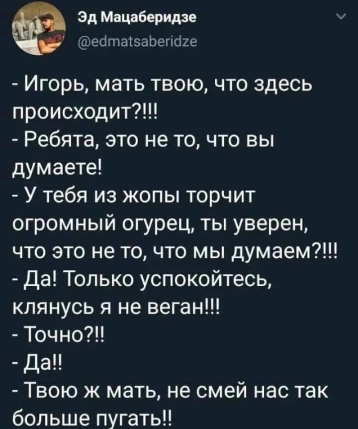 – Игорь, мать твою, что здесь происходит?!!!
– Ребята, это не то, что вы думаете!
– У тебя из жопы торчит огромный огурец, ты уверен, что это не то, что мы думаем?!!!
– Да! Только успокойтесь, клянусь я не веган!!!
– Точно?!!
– Да.
– Твою ж мать, не смей нас так больше пугать!!