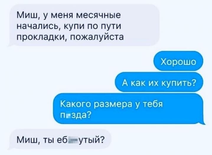 – Миш, у меня месячные начались, купи по пути прокладки, пожалуйста.
– Хорошо. А как их купить? Какого размера у тебя п*зда?
– Миш, ты ебл-утый?