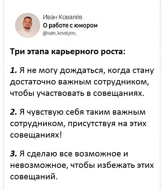 Три этапа карьерного роста:
1. Я не могу дождаться, когда стану достаточно важным сотрудником, чтобы участвовать в совещаниях.
2. Я чувствую себя таким важным сотрудником, присутствуя на этих совещаниях!
3. Я сделаю все возможное и невозможное, чтобы избежать этих совещаний.