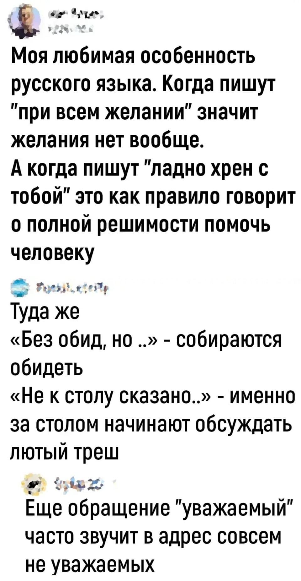 – Моя любимая особенность русского языка. Когда пишут «при всём желании» значит желания нет вообще. А когда пишут «ладно хрен с тобой» это как правило говорит о полной решимости помочь человеку.
– Туда же: «Без обид, но..» — собираются обидеть. «Не к столу сказано..» — именно за столом начинают обсуждать лютый треш.
– Еще обращение «уважаемый» часто звучит в адрес совсем не уважаемых.