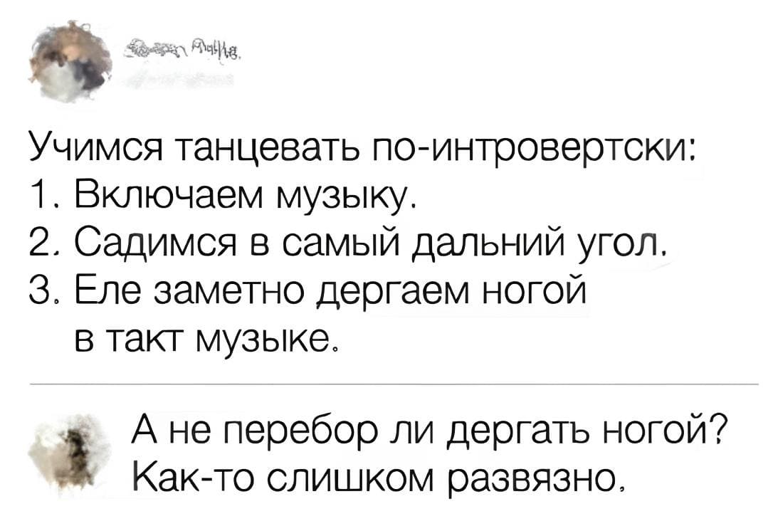 – Учимся танцевать по-интровертски:
1. Включаем музыку.
2. Садимся в самый дальний угол.
3. Еле заметно дергаем ногой в такт музыке.
– А не перебор ли дергать ногой? Как-то слишком развязно.