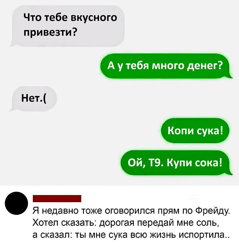 – Что тебе вкусного привезти?
– А у тебя много денег?
– Нет.(
– Копи сука! Ой, T9. Купи сока!

– Я недавно тоже оговорился прям по Фрейду. Хотел сказать: дорогая передай мне соль, а сказал: ты мне сука всю жизнь испортила..