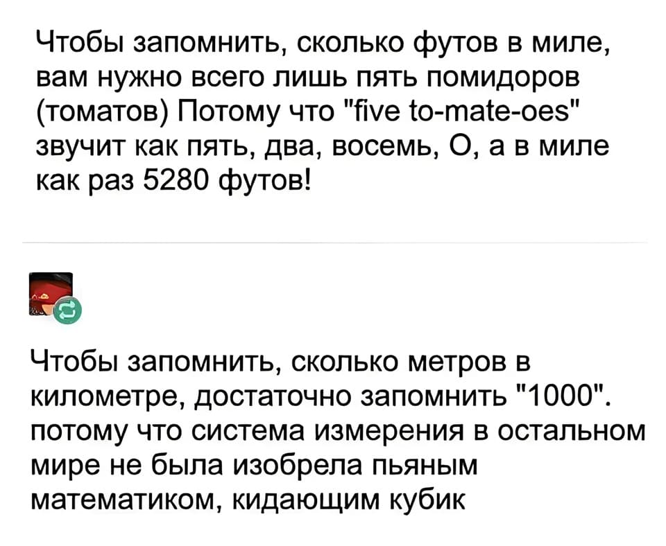 – Чтобы запомнить, сколько футов в миле, вам нужно всего лишь пять помидоров (томатов) Потому что «five to-mate-oes» звучит как пять, два, восемь, 0, а в миле как раз 5280 футов!
– Чтобы запомнить, сколько метров в километре, достаточно запомнить «1000» потому что система измерения в остальном мире не была изобрела пьяным математиком, кидающим кубик.