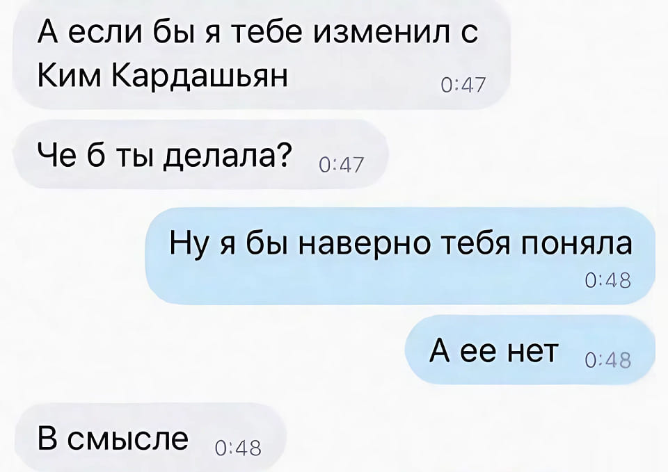 – А если бы я тебе изменил с Ким Кардашьян. Че б ты делала?
– Ну я бы наверно тебя поняла. А её нет.
– В смысле.