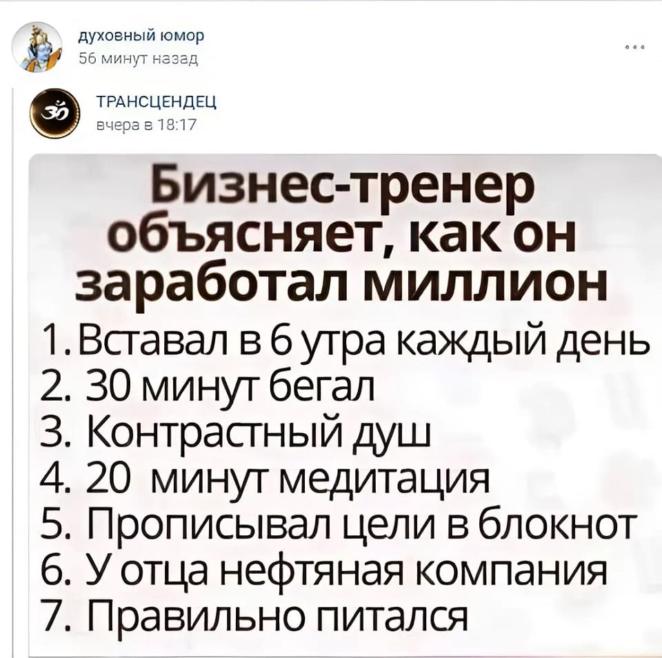 Бизнес-тренер объясняет, как он заработал миллион:
1. Вставал в 6 утра каждый день;
2. 30 минут бегал;
3. Контрастный душ;
4. 20 минут медитация;
5. Прописывал цели в блокнот;
6. У отца нефтяная компания;
7. Правильно питался.