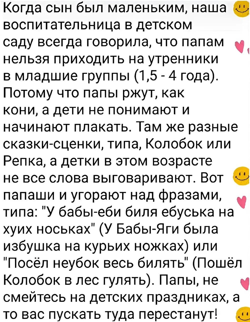 Когда сын был маленьким, наша о воспитательница в детском саду всегда говорила, что папам нельзя приходить на утренники в младшие группы (1,5-4 года). Потому что папы ржут, как кони, а дети не понимают и начинают плакать. Там же разные сказки-сценки, типа, Колобок или Репка, а детки в этом возрасте не все слова выговаривают. Вот о папаши и угорают над фразами, типа: «У бабы-еби биля ебуська на хуих носьках» (У Бабы-Яги была избушка на курьих ножках) или «Посёл неубок весь билять» (Пошёл Колобок в лес гулять). Папы, не смейтесь на детских праздниках, а то вас пускать туда перестанут!