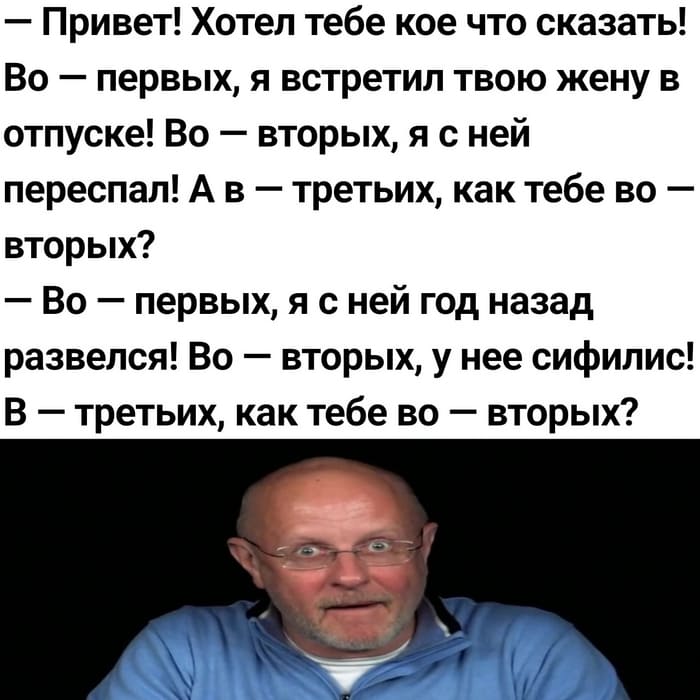 – Привет! Хотел тебе кое что сказать! Во-первых, я встретил твою жену в отпуске! Во-вторых, я с ней переспал! А в-третьих, как тебе во-вторых?
– Во-первых, я с ней год назад развелся! Во-вторых, у нее сифилис! В-третьих, как тебе во-вторых?