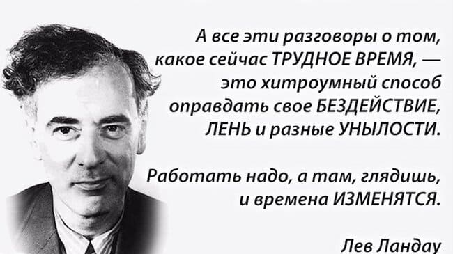 Все эти разговоры о том, сейчас ТРУДНОЕ ВРЕМЯ, — это хитроумный способ оправдать свое БЕЗДЕЙСТВИЕ, ЛЕНЬ и разные УНЫЛОСТИ.
Работать надо, а там, глядишь, и времена ИЗМЕНЯТСЯ.
Лев Ландау