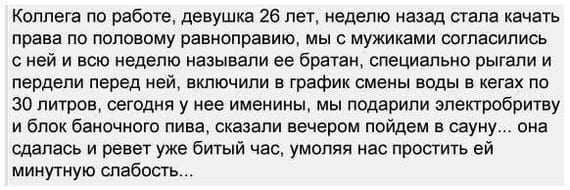 Коллега по работе, девушка 26 лет, неделю назад стала качать права по половому равноправию, мы с мужиками согласились с ней и всю неделю называли ее братан, специально рыгали и пердели перед ней, включили в график смены воды в кегах по 30 литров, сегодня у нее именины, мы подарили электробритву и блок баночного пива, сказали вечером пойдем в сауну... она сдалась и ревет уже битый час, умоляя нас простить ей минутную слабость...