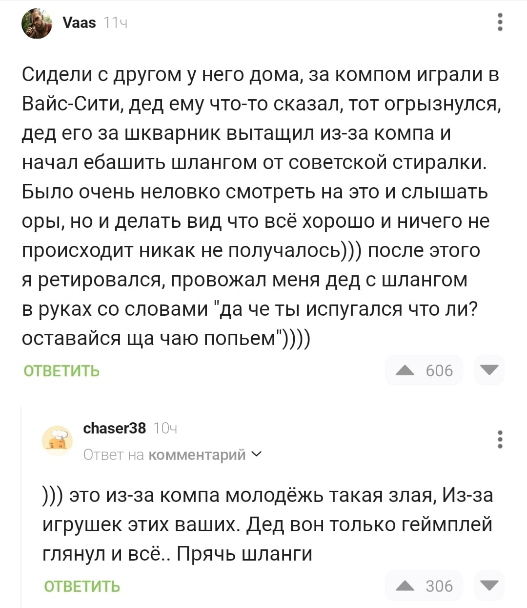 – Сидели с другом у него дома, за компом играли в Вайс-Сити, дед ему что-то сказал, тот огрызнулся, дед его за шкварник вытащил из-за компа и начал е6*шить шлангом от советской стиралки. Было очень неловко смотреть на это и слышать оры, но и делать вид что всё хорошо и ничего не происходит никак не получалось))) после этого я ретировался, провожал меня дед с шлангом в руках со словами «да че ты испугался что ли? оставайся ща чаю попьем».))))
– Это из-за компа молодёжь такая злая, Из-за игрушек этих ваших. Дед вон только геймплей глянул и всё.. Прячь шланги.