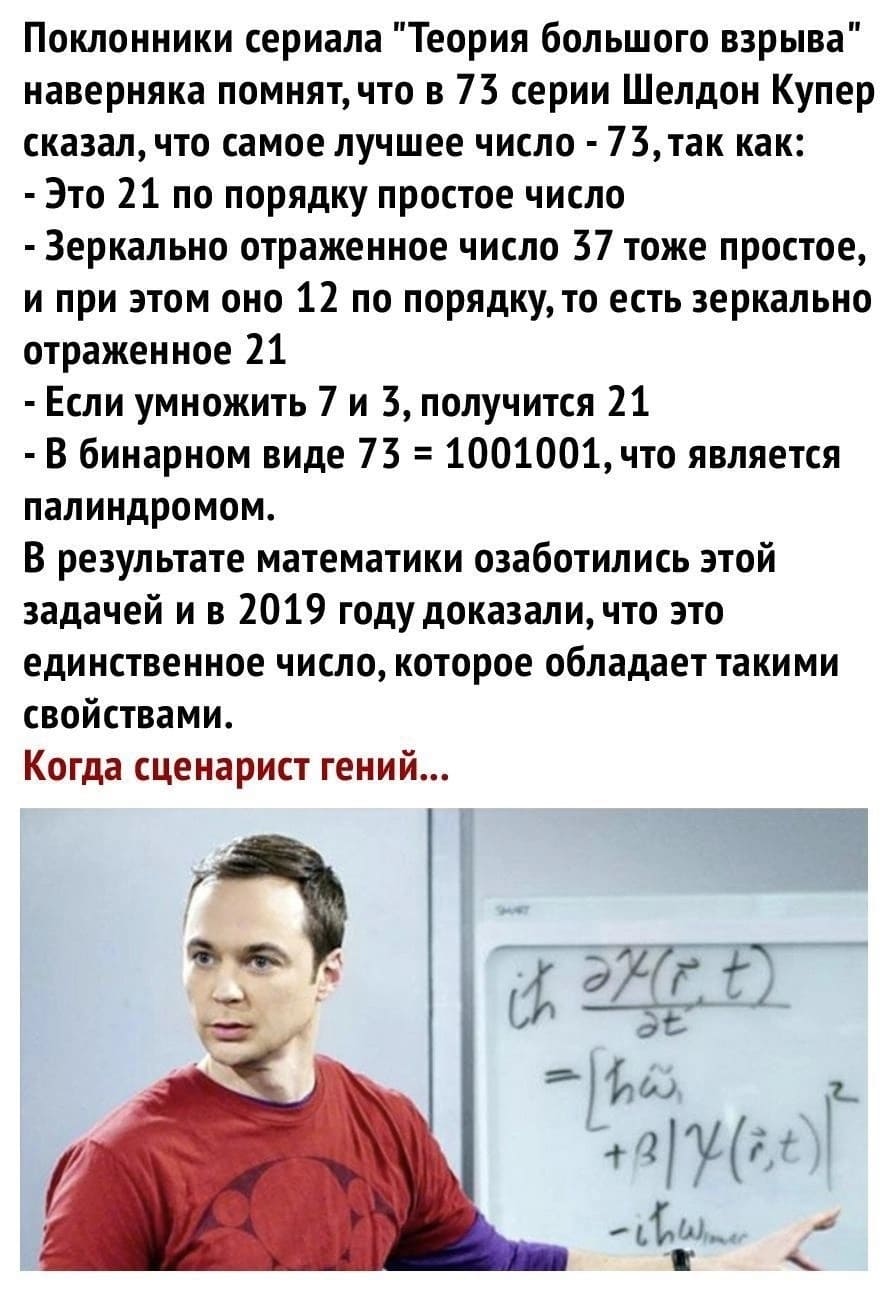 Поклонники сериала «Теория большого взрыва» наверняка помнят, что в 73 серии Шелдон Купер сказал, что самое лучшее число — 73,так как:
– Это 21 по порядку простое число.
– Зеркально отраженное число 37 тоже простое, и при этом оно 12 по порядку, то есть зеркально отраженное 21.
– Если умножить 7 и 3, получится 21.
– В бинарном виде 73 = 1001001, что является палиндромом.
В результате математики озаботились этой задачей и в 2019 году доказали, что это единственное число, которое обладает такими свойствами.
Когда сценарист гений...