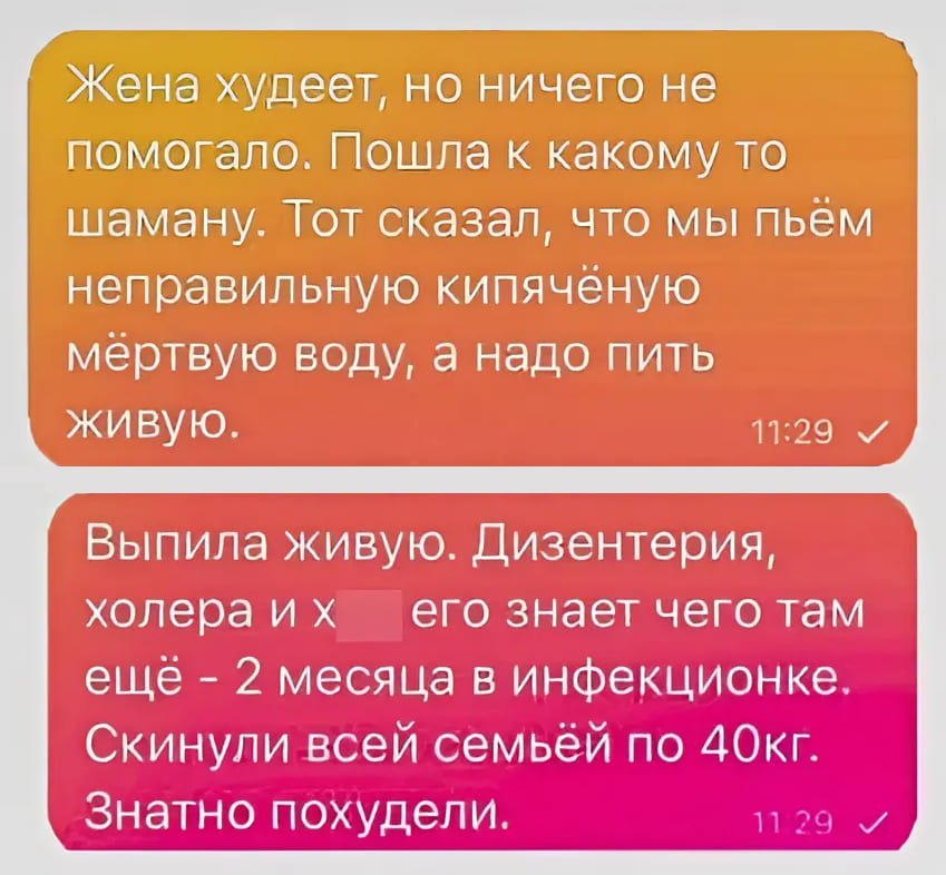 Жена худеет, но ничего не помогало. Пошла к какому то шаману. Тот сказал, что мы пьём неправильную кипячёную мёртвую воду, а надо пить живую. 
Выпила живую. Дизентерия, холера и х его знает чего там ещё — 2 месяца в инфекционке. Скинули всей семьёй по 40 кг. Знатно похудели.