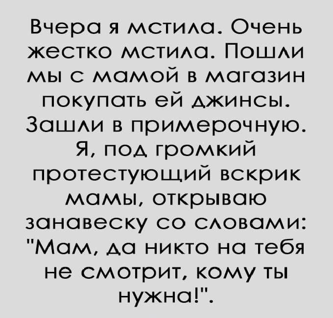 Вчера я мстила. Очень жёстко мстила. Пошли мы с мамой в магазин покупать ей джинсы. Зашли в примерочную.
Я, под громкий протестующий вскрик мамы, открываю занавеску со словами: «Мам, да никто на тебя не смотрит, кому ты нужна!».