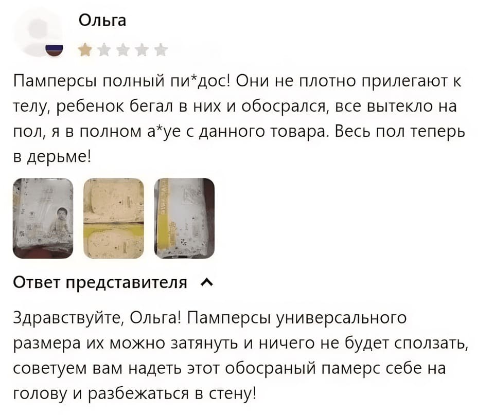Отзыв:
– Памперсы полный пи*дос! Они не плотно прилегают к телу, ребенок бегал в них и обосрался, все вытекло на пол, я в полном а*уе с данного товара. Весь пол теперь в дерьме!
Ответ представителя:
– Здравствуйте, Ольга! Памперсы универсального размера их можно затянуть и ничего не будет сползать, советуем вам надеть этот обосраный памерс себе на голову и разбежаться в стену!