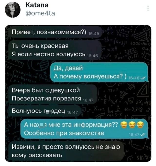 – Привет, познакомимся?) Ты очень красивая. Я если честно волнуюсь.
– Да, давай. А почему волнуешься?)
– Вчера был с девушкой. Презерватив порвался. Волнуюсь п*здец.
– А нах*я мне эта информация?? Особенно при знакомстве.
– Извини, я просто волнуюсь не знаю кому рассказать.