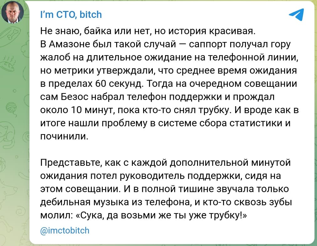 Не знаю, байка или нет, но история красивая.
В Амазоне был такой случай — саппорт получал гору жалоб на длительное ожидание на телефонной линии, но метрики утверждали, что среднее время ожидания в пределах 60 секунд. Тогда на очередном совещании сам Безос набрал телефон поддержки и прождал около 10 минут, пока кто-то снял трубку. И вроде как в итоге нашли проблему в системе сбора статистики и починили.
Представьте, как с каждой дополнительной минутой ожидания потел руководитель поддержки, сидя на этом совещании. И в полной тишине звучала только дебильная музыка из телефона, и кто-то сквозь зубы молил: «Сука, да возьми же ты уже трубку!».