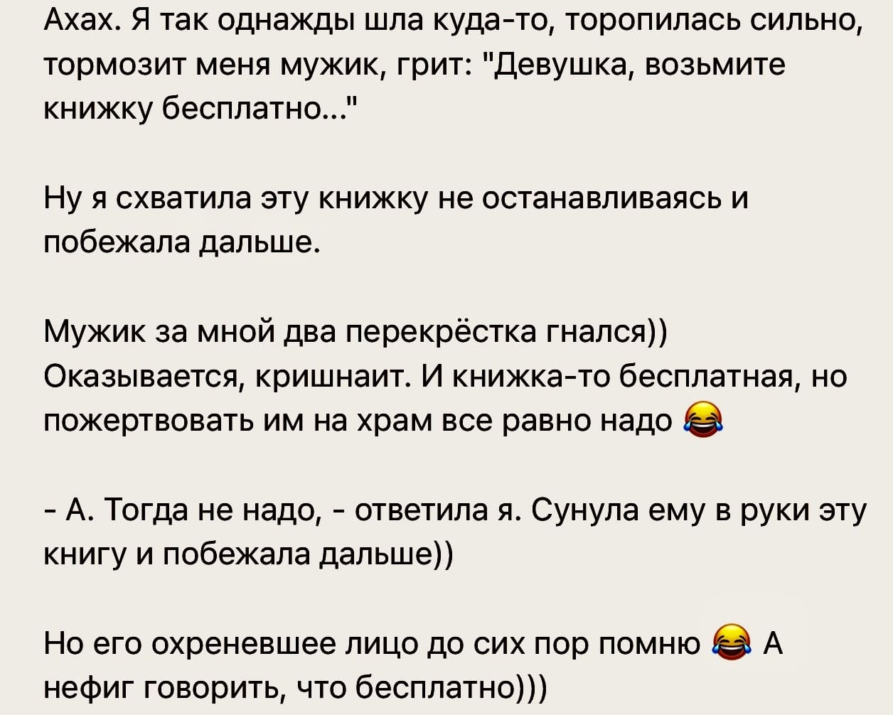 Ахах. Я так однажды шла куда-то, торопилась сильно, тормозит меня мужик, грит: «Девушка, возьмите книжку бесплатно...»
Ну я схватила эту книжку не останавливаясь и побежала дальше.
Мужик за мной два перекрёстка гнался)) Оказывается, кришнаит. И книжка-то бесплатная, но пожертвовать им на храм все равно надо.
— А. Тогда не надо, – ответила я. Сунула ему в руки эту книгу и побежала дальше))
Но его охреневшее лицо до сих пор помню А нефиг говорить, что бесплатно)))