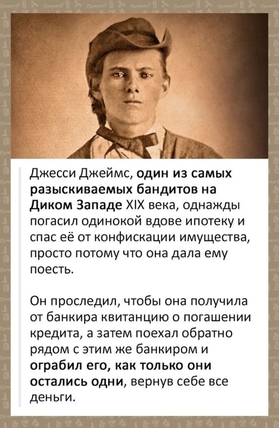 Джесси Джеймс, один из самых разыскиваемых бандитов на Диком Западе XIX века, однажды погасил одинокой вдове ипотеку и спас её от конфискации имущества, просто потому что она дала ему поесть.
Он проследил, чтобы она получила от банкира квитанцию о погашении кредита, а затем поехал обратно рядом с этим же банкиром и ограбил его, как только они остались одни, вернув себе все деньги.