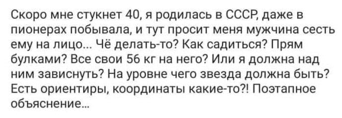 Скоро мне стукнет 40, я родилась в СССР, даже в пионерах побывала, и тут просит меня мужчина сесть ему на лицо... Чё делать-то? Как садиться? Прям булками? Все свои 56 кг на него? Или я должна над ним зависнуть? На уровне чего звезда должна быть? Есть ориентиры, координаты какие-то?! Поэтапное объяснение...