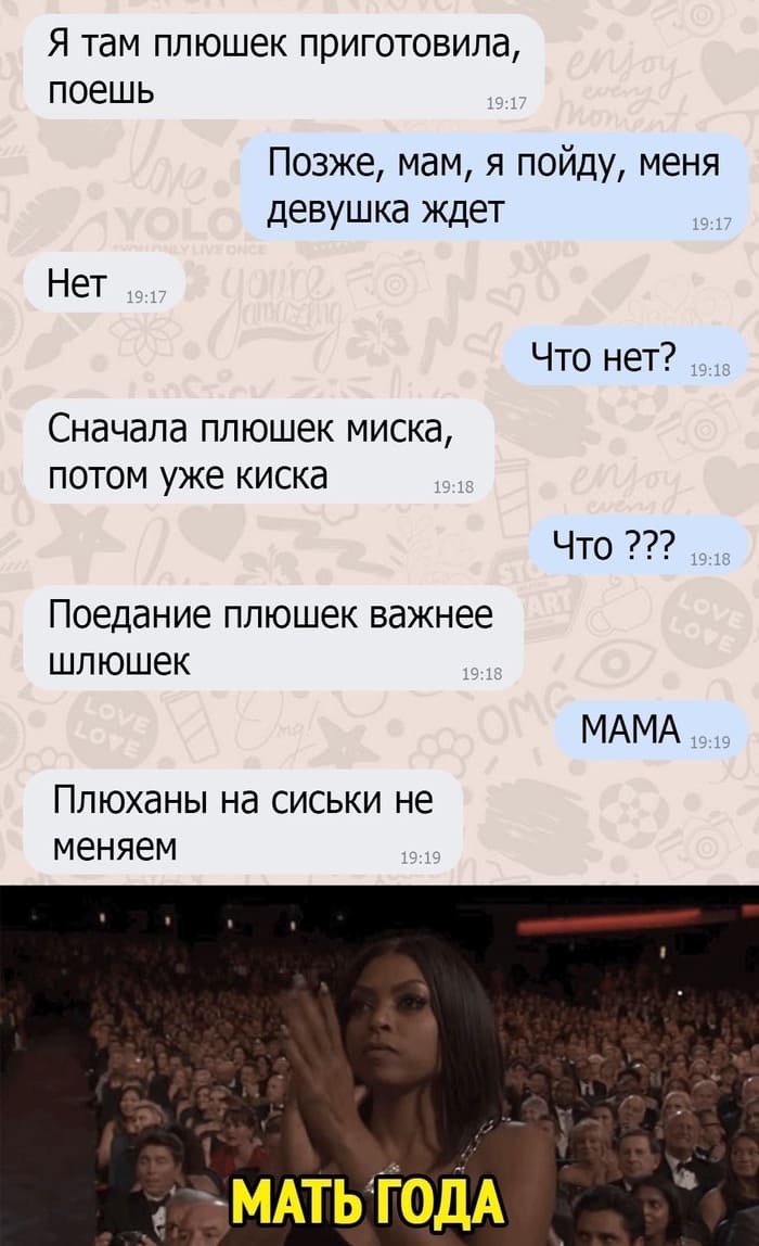 – Я там плюшек приготовила, поешь.
– Позже, мам, я пойду, меня девушка ждёт.
– Нет.
– Что нет?
– Сначала плюшек миска, потом уже киска.
– Что ???
– Поедание плюшек важнее шлюшек.
– МАМА.
– Плюханы на сиськи не меняем.