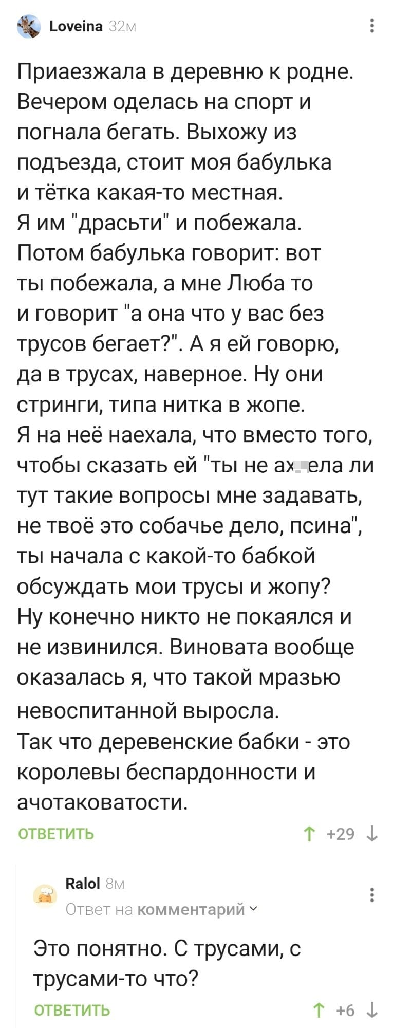 – Приезжала в деревню к родне. Вечером оделась на спорт и погнала бегать. Выхожу из подъезда, стоит моя бабулька и тётка какая-то местная. Я им «драсьти» и побежала. Потом бабулька говорит: вот ты побежала, а мне Люба то и говорит «а она что у вас без трусов бегает?». А я ей говорю, да в трусах, наверное. Ну они стринги, типа нитка в жопе. Я на неё наехала, что вместо того, чтобы сказать ей «ты не ах*ела ли тут такие вопросы мне задавать, не твоё это собачье дело, псина», ты начала с какой-то бабкой обсуждать мои трусы и жопу? Ну конечно никто не покаялся и не извинился. Виновата вообще оказалась я, что такой мразью невоспитанной выросла. Так что деревенские бабки — это королевы беспардонности и ачотаковатости.
– Это понятно. С трусами, с трусами-то что?