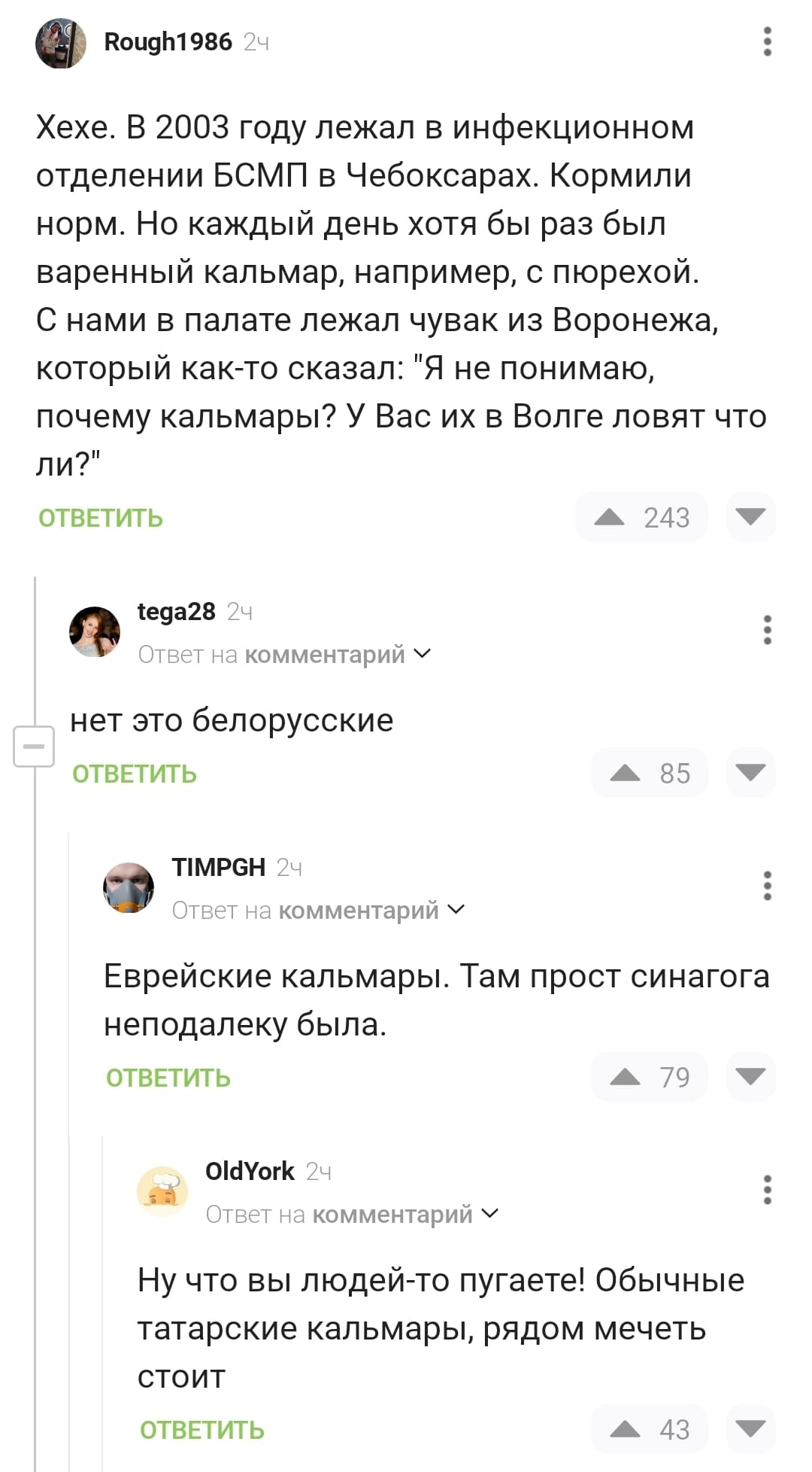 – Хехе. В 2003 году лежал в инфекционном отделении БСМП в Чебоксарах. Кормили норм. Но каждый день хотя бы раз был варенный кальмар, например, с пюрехой. С нами в палате лежал чувак из Воронежа, который как-то сказал: «Я не понимаю, почему кальмары? У Вас их в Волге ловят что ли?»
– Нет, это белорусские.
– Еврейские кальмары. Там прост синагога неподалеку была.
– Ну что вы людей-то пугаете! Обычные татарские кальмары, рядом мечеть стоит.