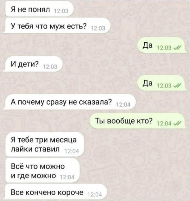 – Я не понял. У тебя что муж есть?
– Да.
– И дети?
– Да.
– А почему сразу не сказала?
– Ты вообще кто?
– Я тебе три месяца лайки ставил. Всё что можно и где можно. Всё кончено короче.