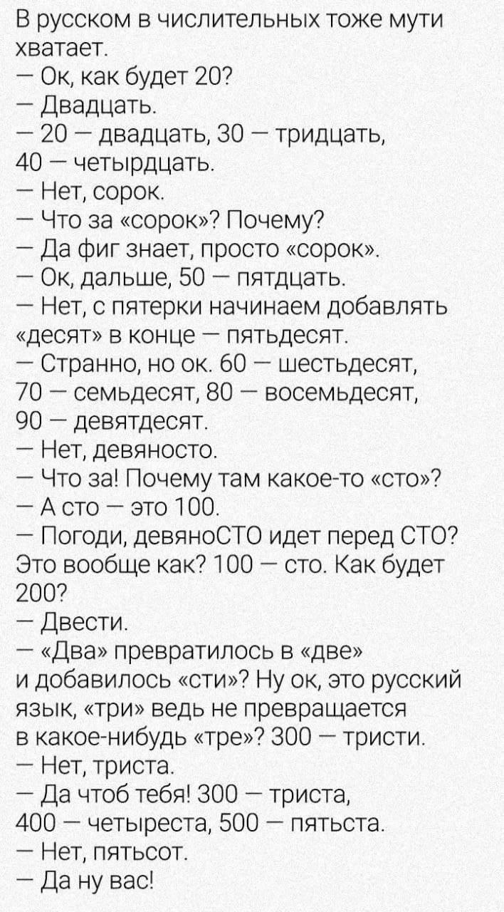 В русском в числительных тоже мути хватает.
— Ок, как будет 20?
— Двадцать.
— 20 – двадцать, 30 – тридцать, 40 – четырдцать.
— Нет, сорок.
— Что за «сорок»? Почему?
— Да фиг знает, просто «сорок».
— Ок, дальше, 50 – пятдцать.
— Нет, с пятерки начинаем добавлять «десят» в конце – пятьдесят.
— Странно, но ок. 60 – шестьдесят, 70 – семьдесят, 80 – восемьдесят, 90 – девятдесят.
— Нет, девяносто.
— Что за! Почему там какое-то «сто»?
— А сто – это 100.
— Погоди, девяносто идет перед СТО? Это вообще как? 100 – сто. Как будет 200?
— Двести.
— «Два» превратилось в «две» и добавилось «сти»? Ну ок, это русский язык, «три» ведь не превращается в какое-нибудь «тре»? 300 – тристи.
— Нет, триста.
— Да чтоб тебя! 300 – триста, 400 – четыреста, 500 – пятьста.
— Нет, пятьсот.
— Да ну вас!