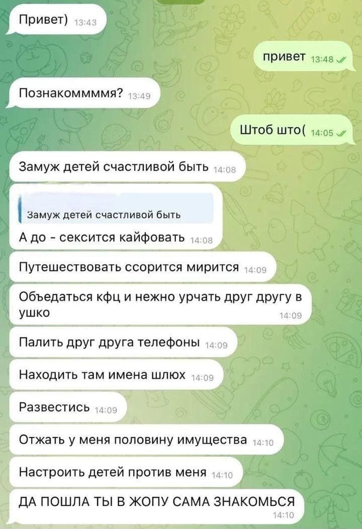 – Привет)
– Привет.
– Познакомимся?
– Чтобы что?
– Замуж детей счастливой быть. А до – сексится кайфовать. Путешествовать ссорится мирится. Объедаться кфц и нежно урчать друг другу в ушко. Палить друг друга телефоны. Находить там имена шлюх. Развестись. Отжать у меня половину имущества. Настроить детей против меня. ДА ПОШЛА ТЫ В ЖОПУ САМА ЗНАКОМЬСЯ!