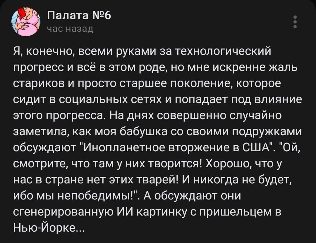 Я, конечно, всеми руками за технологический прогресс и всё в этом роде, но мне искренне жаль стариков и просто старшее поколение, которое сидит в социальных сетях и попадает под влияние этого прогресса. На днях совершенно случайно заметила, как моя бабушка со своими подружками обсуждают «Инопланетное вторжение в США». «Ой, смотрите, что там у них творится! Хорошо, что у нас в стране нет этих тварей! И никогда не будет, ибо мы непобедимы!». А обсуждают они сгенерированную ИИ картинку с пришельцем в Нью-Йорке...