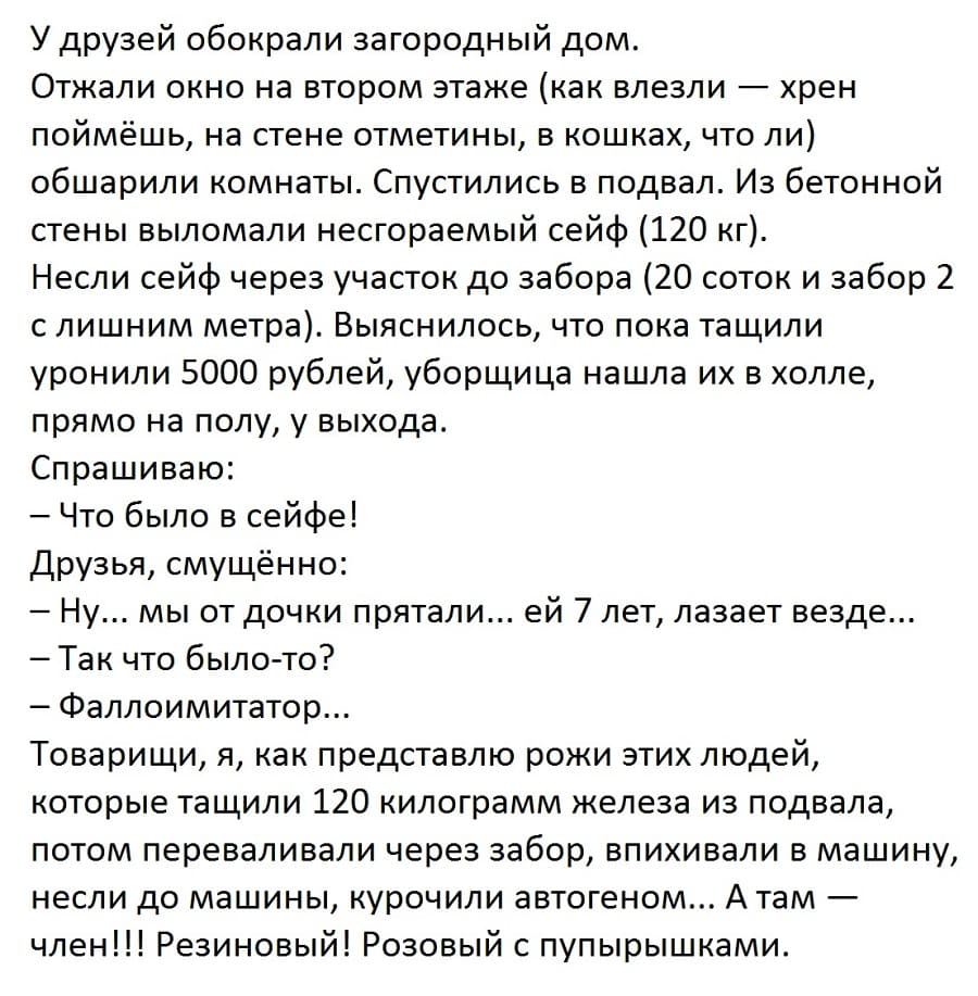 У друзей обокрали загородный дом.
Отжали окно на втором этаже (как влезли — хрен поймёшь, на стене отметины, в кошках, что ли) обшарили комнаты. Спустились в подвал. Из бетонной стены выломали несгораемый сейф (120 кг).
Несли сейф через участок до забора (20 соток и забор 2 с лишним метра). Выяснилось, что пока тащили уронили 5000 рублей, уборщица нашла их в холле, прямо на полу, у выхода.
Спрашиваю:
– Что было в сейфе!
Друзья, смущённо:
– Ну... мы от дочки прятали... ей 7 лет, лазает везде...
– Так что было-то?
– Фаллоимитатор...
Товарищи, я, как представлю рожи этих людей, которые тащили 120 килограмм железа из подвала, потом переваливали через забор, впихивали в машину, несли до машины, курочили автогеном... А там — член!!! Резиновый! Розовый с пупырышками.