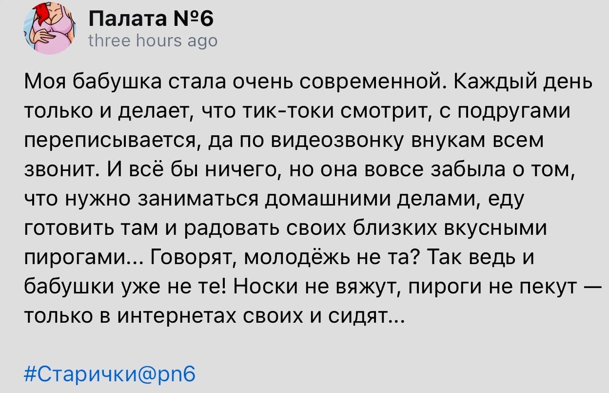 Моя бабушка стала очень современной. Каждый день только и делает, что тик-токи смотрит, с подругами переписывается, да по видеозвонку внукам всем звонит. И всё бы ничего, но она вовсе забыла о том, что нужно заниматься домашними делами, еду готовить там и радовать своих близких вкусными пирогами... Говорят, молодёжь не та? Так ведь и бабушки уже не те! Носки не вяжут, пироги не пекут — только в интернетах своих и сидят...