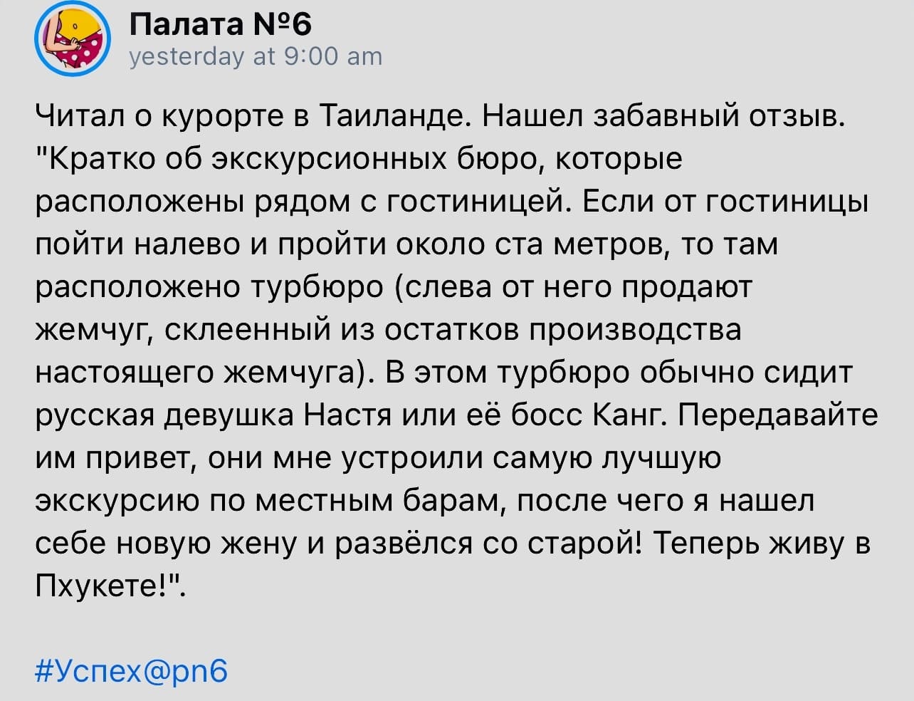 Читал о курорте в Таиланде. Нашёл забавный отзыв. «Кратко об экскурсионных бюро, которые расположены рядом с гостиницей. Если от гостиницы пойти налево и пройти около ста метров, то там расположено турбюро (слева от него продают жемчуг, склеенный из остатков производства настоящего жемчуга). В этом турбюро обычно сидит русская девушка Настя или её босс Канг. Передавайте им привет, они мне устроили самую лучшую экскурсию по местным барам, после чего я нашёл себе новую жену и развёлся со старой! Теперь живу в Пхукете!».