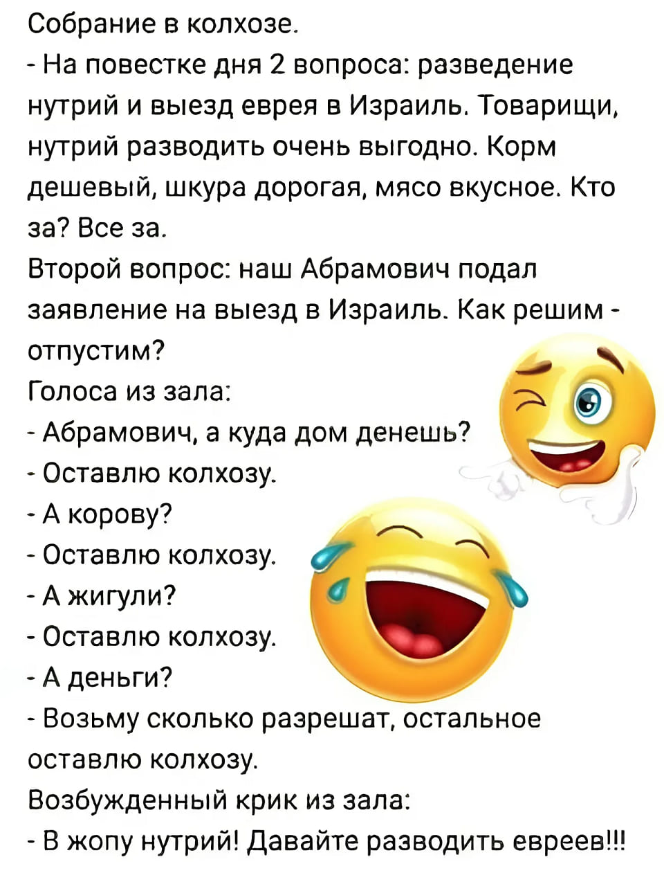 Собрание в колхозе.
– На повестке дня 2 вопроса: разведение нутрий и выезд еврея в Израиль. Товарищи, нутрий разводить очень выгодно. Корм дешевый, шкура дорогая, мясо вкусное. Кто за?
Все за.
Второй вопрос: Наш Абрамович подал заявление на выезд в Израиль. Как решим — отпустим?
Голоса из зала:
– Абрамович, а куда дом денешь?
– Оставлю колхозу.
– А корову?
– Оставлю колхозу.
– А жигули?
– Оставлю колхозу.
– А деньги?
– Возьму сколько разрешат, остальное оставлю колхозу.
Возбужденный крик из зала:
– В жопу нутрий! Давайте разводить евреев!!!