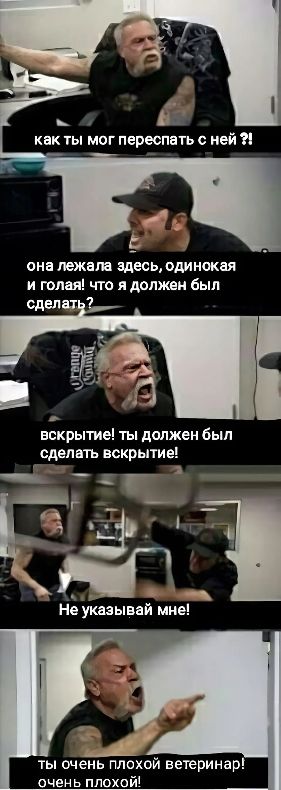 – Как ты мог переспать с ней?!
– Она лежала здесь, одинокая и голая! Что я должен был сделать?
– Вскрытие! Ты должен был сделать вскрытие!
– Не указывай мне!
– Ты очень плохой ветеринар очень плохой!