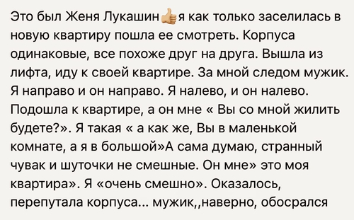 Это был Женя Лукашин. Я как только заселилась в новую квартиру пошла ее смотреть. Корпуса одинаковые, все похоже друг на друга. Вышла из лифта, иду к своей квартире. За мной следом мужик. Я направо и он направо. Я налево, и он налево. Подошла к квартире, а он мне «Вы со мной жить будете?». Я такая « а как же, Вы в маленькой комнате, а я в большой»А сама думаю, странный чувак и шуточки не смешные. Он мне» это моя квартира». Я «очень смешно». Оказалось, перепутала корпуса... мужик, наверно, обосрался...