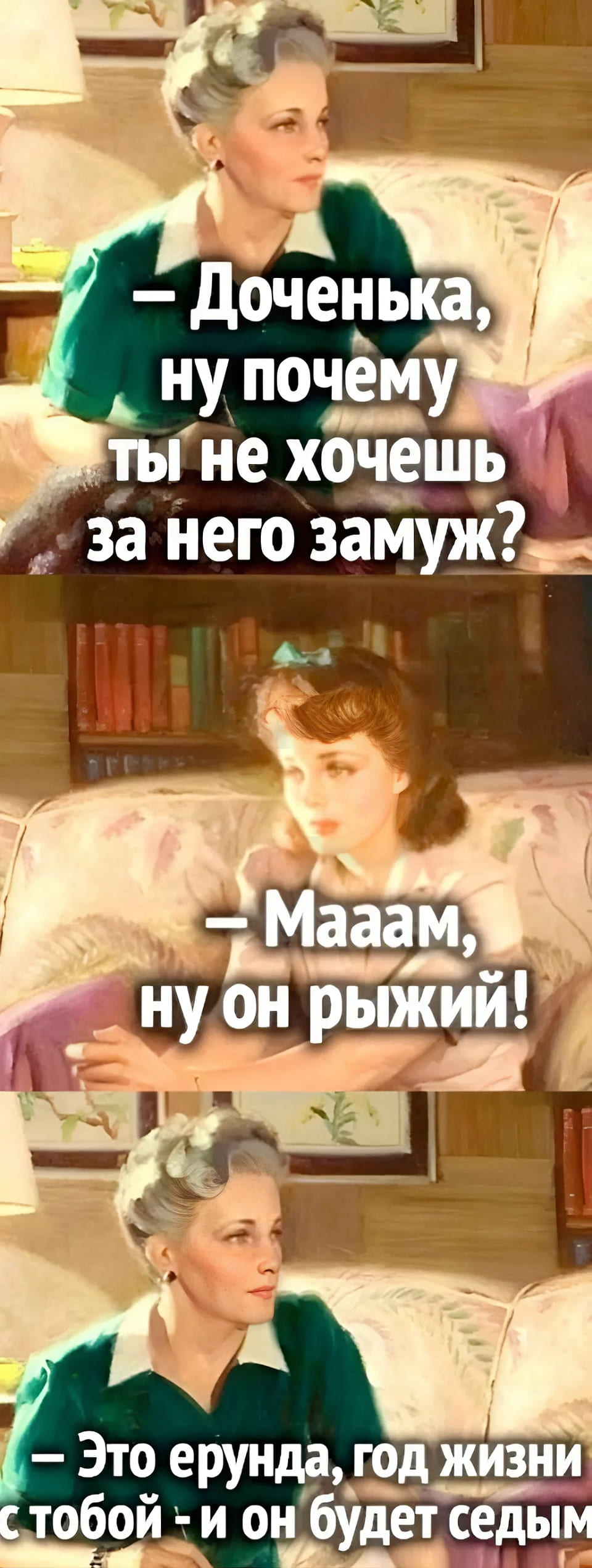 – Доченька, ну почему ты не хочешь за него замуж?
– Мааам, ну он рыжий!
– Это ерунда, год жизни с тобой — и он будет седым!