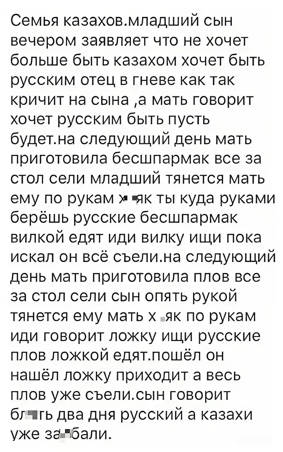 Семья казахов. Младший сын вечером заявляет что не хочет больше быть казахом, а хочет быть русским. Отец в гневе. Как так, <i>– кричит на сына, </i>а мать говорит хочет русским быть – пусть будет. На следующий день мать приготовила бесшпармак все за стол сели, младший тянется, а мать ему по рукам х*як, ты куда руками берёшь, русские бесшпармак вилкой едят, иди вилку ищи. Пока искал он – всё съели. На следующий день мать приготовила плов, все за стол сели, сын опять рукой тянется, ему мать х*як по рукам, иди говорит ложку ищи, русские плов ложкой едят. Пошёл он, нашёл ложку, приходит, а весь плов уже съели. Сын говорит: БЛ*ТЬ два дня русский, а казахи уже за*6али!