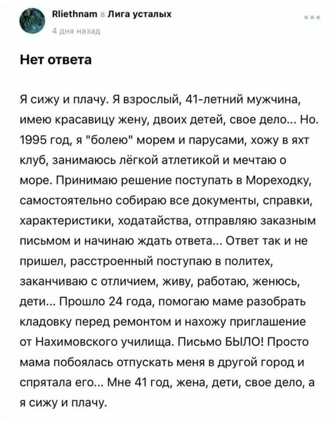 *Нет ответа*
Я сижу и плачу. Я взрослый, 41-летний мужчина, имею красавицу жену, двоих детей, своё дело... Но. 1995 год, я «болею» морем и парусами, хожу в яхт клуб, занимаюсь лёгкой атлетикой и мечтаю о море. Принимаю решение поступать в Мореходку, самостоятельно собираю все документы, справки, характеристики, ходатайства, отправляю заказным письмом и начинаю ждать ответа... Ответ так и не пришел, расстроенный поступаю в политех, заканчиваю с отличием, живу, работаю, женюсь, дети... Прошло 24 года, помогаю маме разобрать кладовку перед ремонтом и нахожу приглашение от Нахимовского училища. Письмо БЫЛО! Просто мама побоялась отпускать меня в другой город и спрятала его... Мне 41 год, жена, дети, своё дело, а я сижу и плачу.