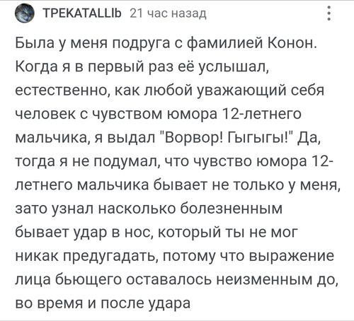 Была у меня подруга с фамилией Конон. Когда я в первый раз её услышал, естественно, как любой уважающий себя человек с чувством юмора 12-летнего мальчика, я выдал «Ворвор! Гыгыгы!». Да, тогда я не подумал, что чувство юмора 12-летнего мальчика бывает не только у меня, зато узнал насколько болезненным бывает удар в нос, который ты не мог никак предугадать, потому что выражение лица бьющего оставалось неизменным до, во время и после удара.